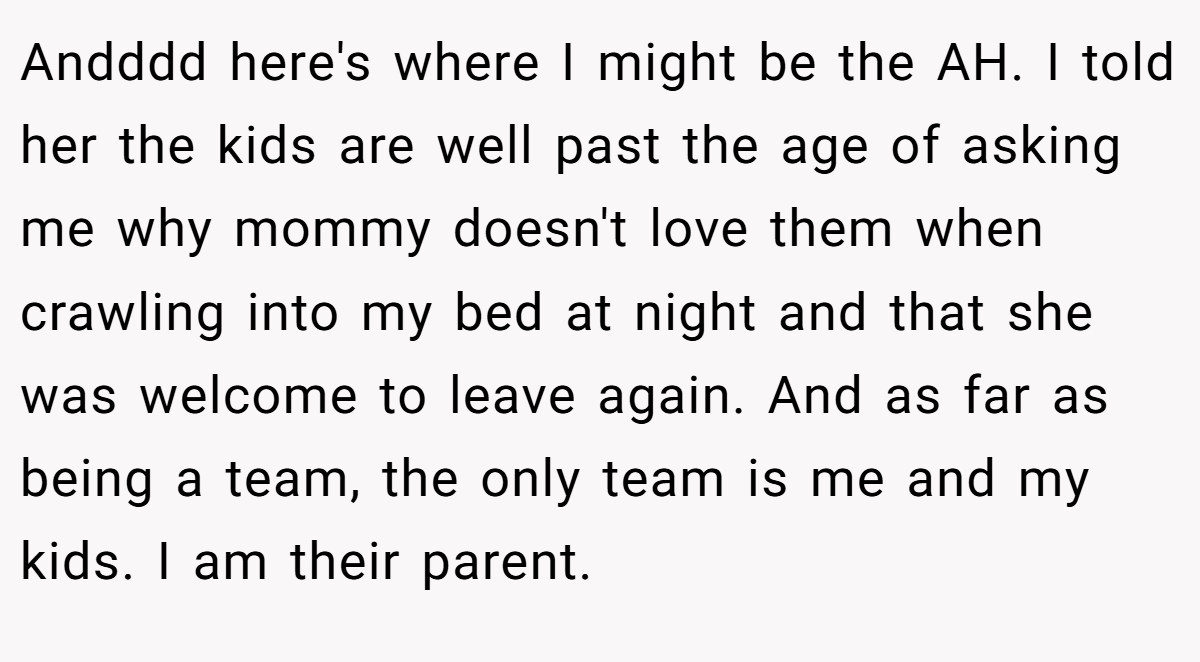 Andddd here's where I might be the AH. I told her the kids are well past the age of asking me why mommy doesn't love them when crawling into my bed at night and that she was welcome to leave again. And as far as being a team, the only team is me and my kids. I am their parent.
