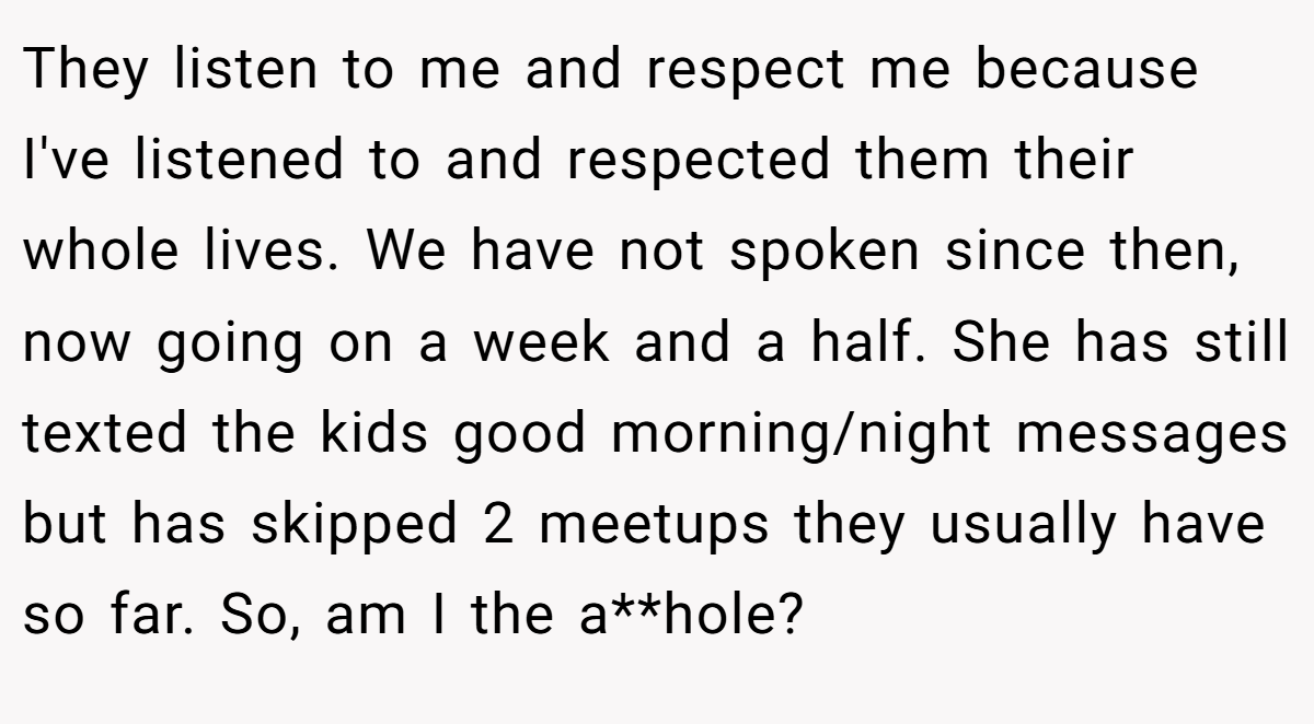 They listen to me and respect me because I've listened to and respected them their whole lives. We have not spoken since then, now going on a week and a half. She has still texted the kids good morning/night messages but has skipped 2 meetups they usually have so far. So, am I the a**hole?