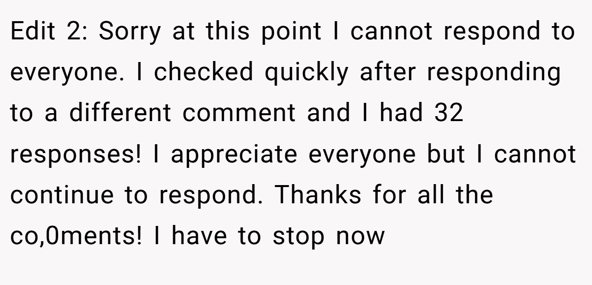 Edit 2: Sorry at this point I cannot respond to everyone. I checked quickly after responding to a different comment and I had 32 responses! I appreciate everyone but I cannot continue to respond. Thanks for all the co,0ments! I have to stop now