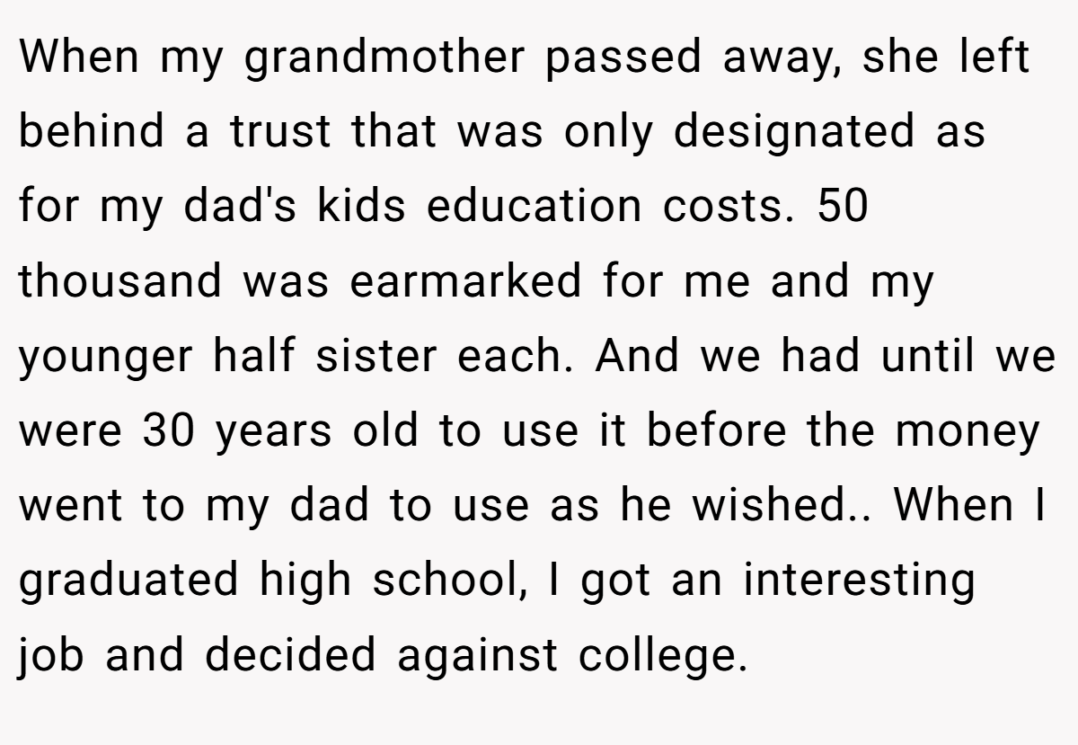 When my grandmother passed away, she left behind a trust that was only designated as for my dad's kids education costs. 50 thousand was earmarked for me and my younger half sister each. And we had until we were 30 years old to use it before the money went to my dad to use as he wished.. When I graduated high school, I got an interesting job and decided against college.