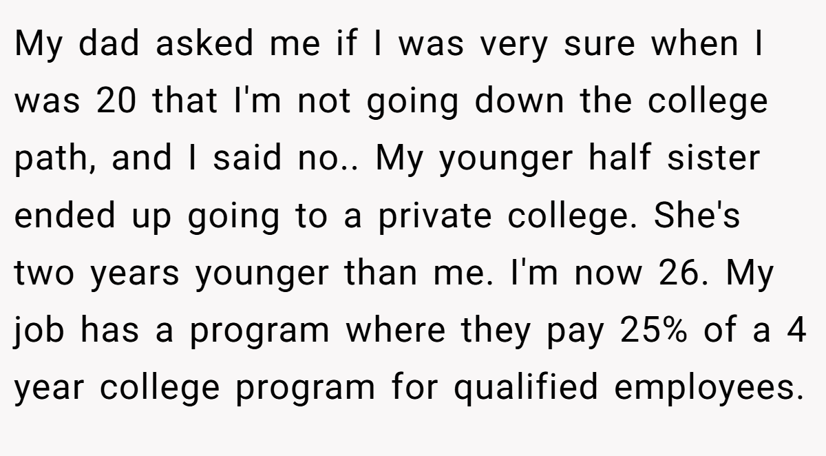 My dad asked me if I was very sure when I was 20 that I'm not going down the college path, and I said no.. My younger half sister ended up going to a private college. She's two years younger than me. I'm now 26. My job has a program where they pay 25% of a 4 year college program for qualified employees.