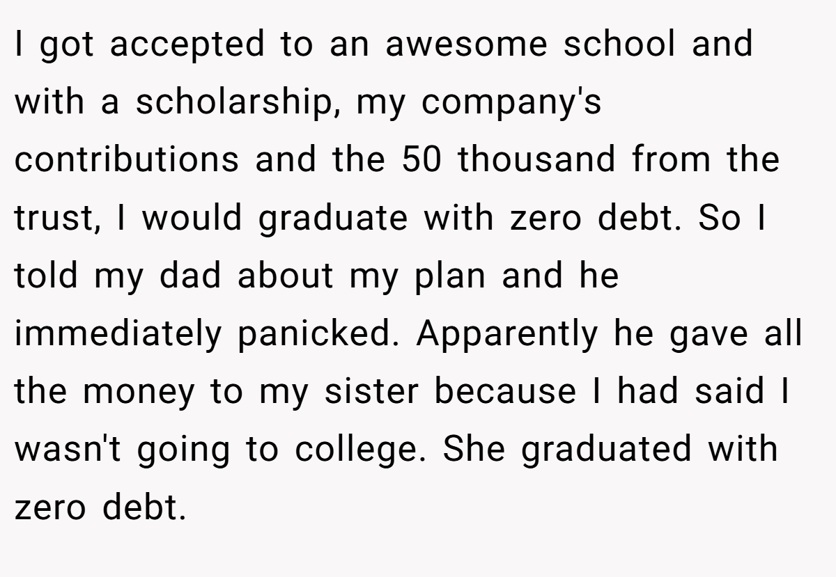 I got accepted to an awesome school and with a scholarship, my company's contributions and the 50 thousand from the trust, I would graduate with zero debt. So I told my dad about my plan and he immediately panicked. Apparently he gave all the money to my sister because I had said I wasn't going to college. She graduated with zero debt.