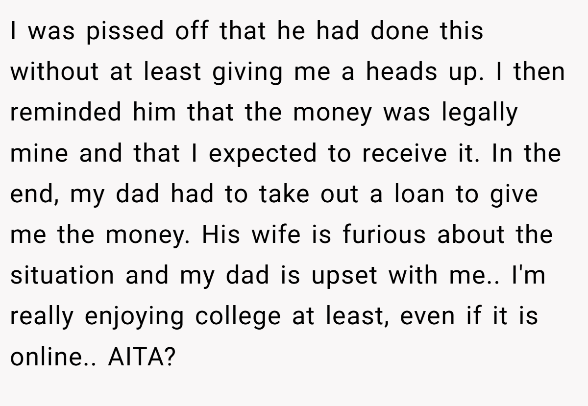 I was pissed off that he had done this without at least giving me a heads up. I then reminded him that the money was legally mine and that I expected to receive it. In the end, my dad had to take out a loan to give me the money. His wife is furious about the situation and my dad is upset with me.. I'm really enjoying college at least, even if it is online.. AITA?