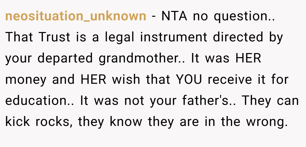 neosituation_unknown − NTA no question.. That Trust is a legal instrument directed by your departed grandmother.. It was HER money and HER wish that YOU receive it for education.. It was not your father's.. They can kick rocks, they know they are in the wrong.