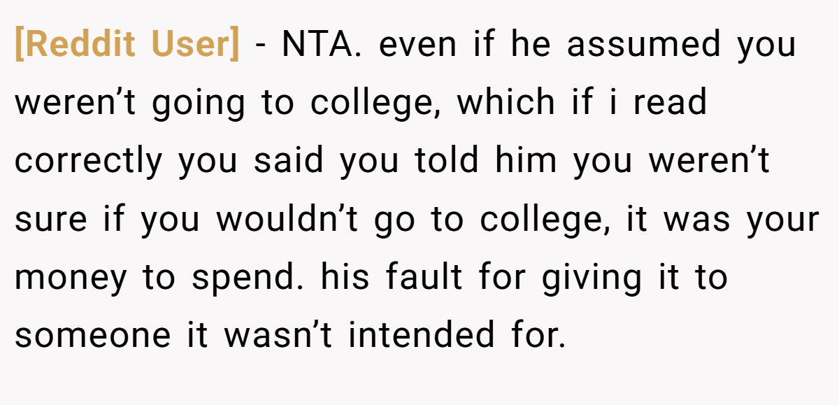 [Reddit User] − NTA. even if he assumed you weren’t going to college, which if i read correctly you said you told him you weren’t sure if you wouldn’t go to college, it was your money to spend. his fault for giving it to someone it wasn’t intended for.