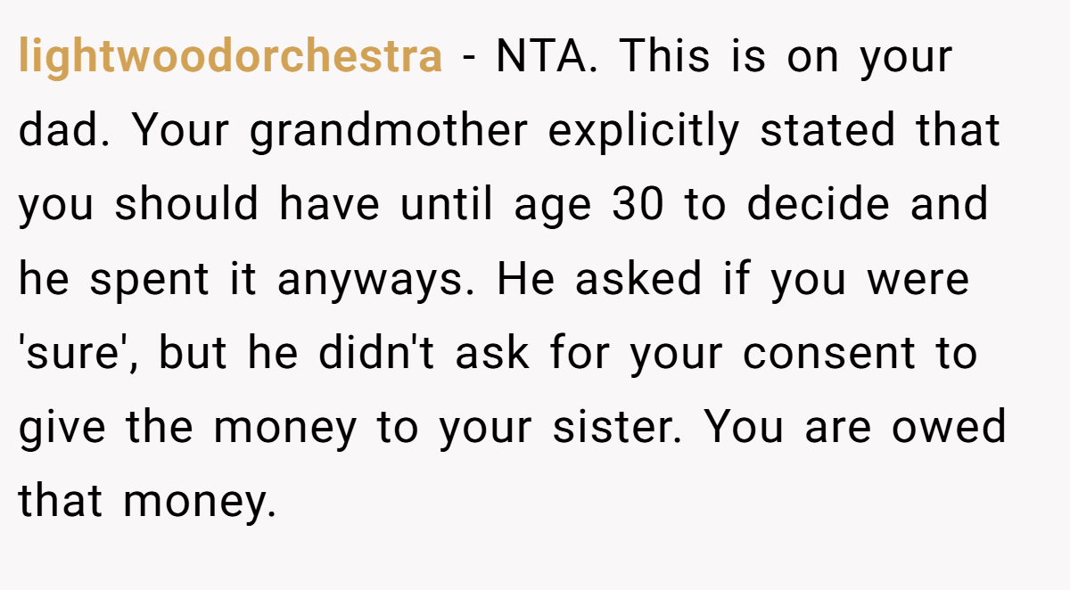 lightwoodorchestra − NTA. This is on your dad. Your grandmother explicitly stated that you should have until age 30 to decide and he spent it anyways. He asked if you were 'sure', but he didn't ask for your consent to give the money to your sister. You are owed that money.