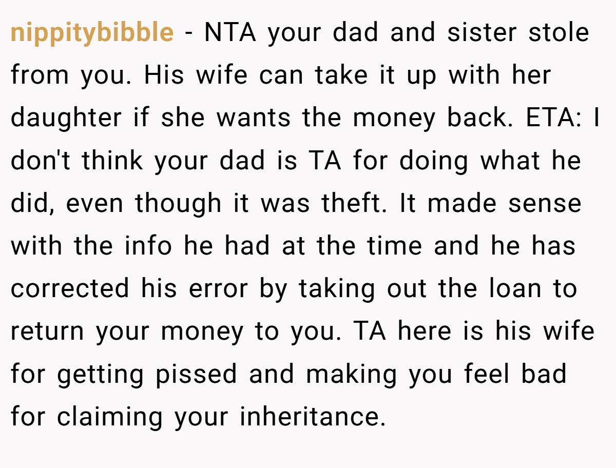 nippitybibble − NTA your dad and sister stole from you. His wife can take it up with her daughter if she wants the money back. ETA: I don't think your dad is TA for doing what he did, even though it was theft. It made sense with the info he had at the time and he has corrected his error by taking out the loan to return your money to you. TA here is his wife for getting pissed and making you feel bad for claiming your inheritance.