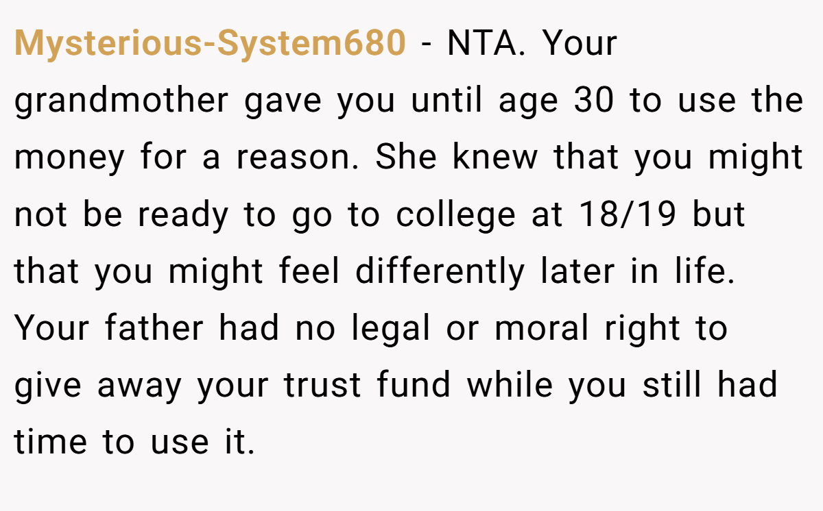 Mysterious-System680 − NTA. Your grandmother gave you until age 30 to use the money for a reason. She knew that you might not be ready to go to college at 18/19 but that you might feel differently later in life. Your father had no legal or moral right to give away your trust fund while you still had time to use it.