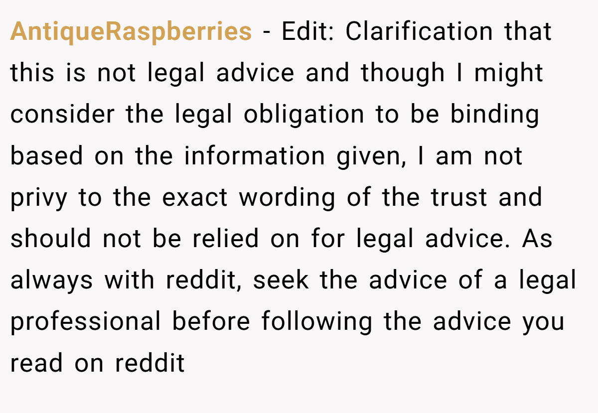 AntiqueRaspberries − Edit: Clarification that this is not legal advice and though I might consider the legal obligation to be binding based on the information given, I am not privy to the exact wording of the trust and should not be relied on for legal advice. As always with reddit, seek the advice of a legal professional before following the advice you read on reddit