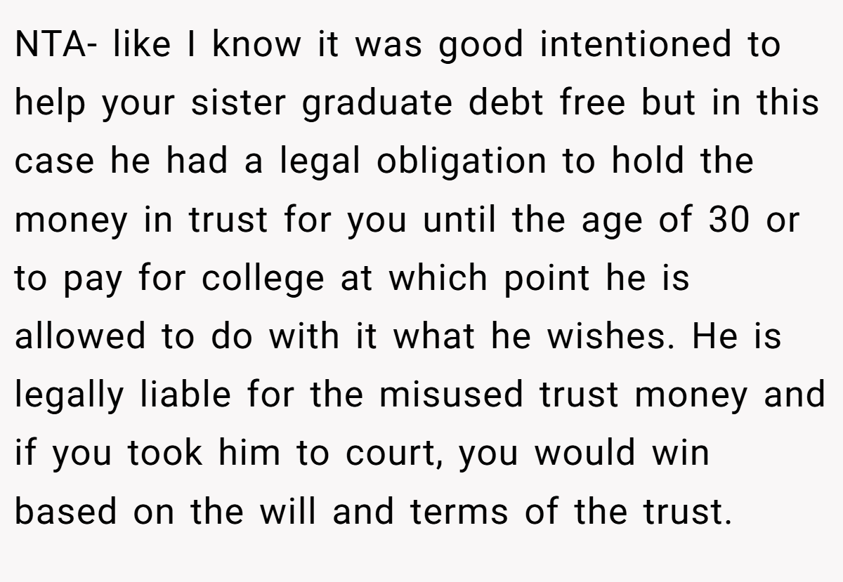NTA- like I know it was good intentioned to help your sister graduate debt free but in this case he had a legal obligation to hold the money in trust for you until the age of 30 or to pay for college at which point he is allowed to do with it what he wishes. He is legally liable for the misused trust money and if you took him to court, you would win based on the will and terms of the trust.