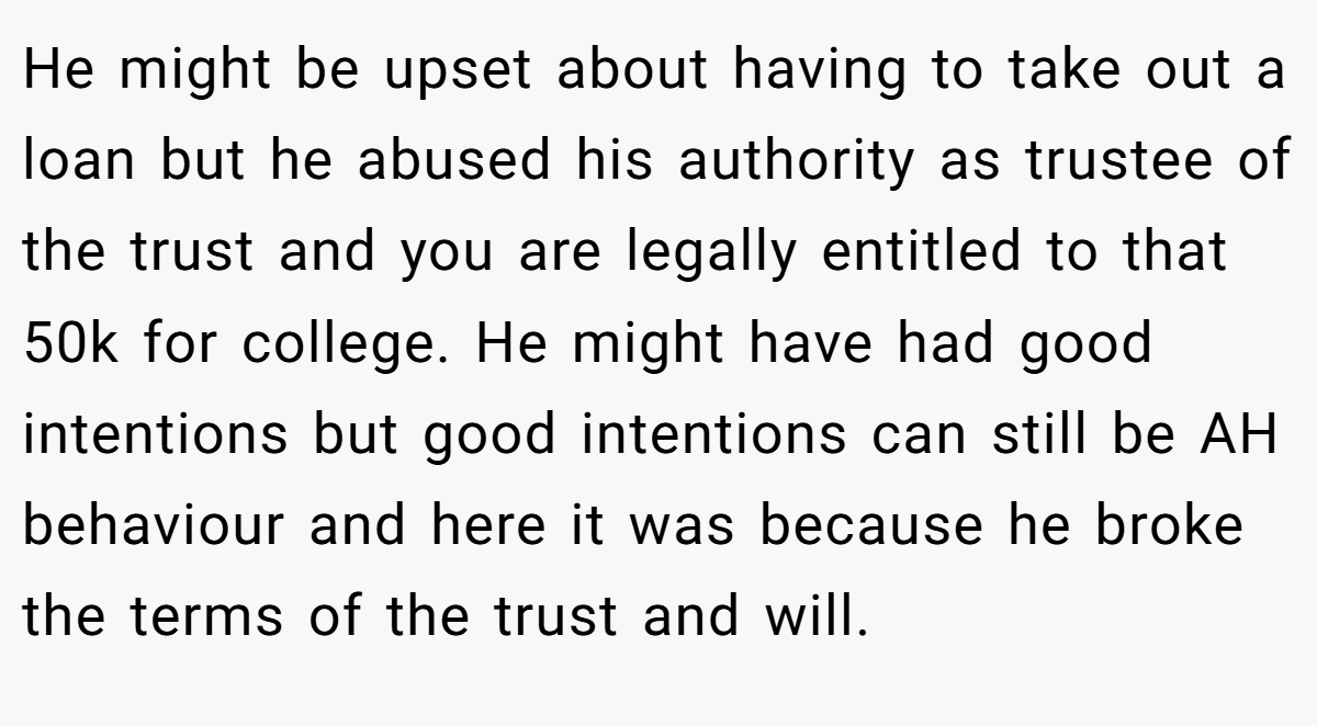He might be upset about having to take out a loan but he abused his authority as trustee of the trust and you are legally entitled to that 50k for college. He might have had good intentions but good intentions can still be AH behaviour and here it was because he broke the terms of the trust and will.