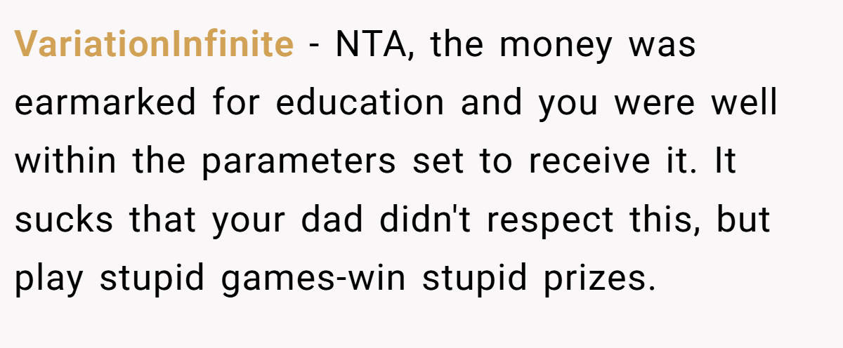 VariationInfinite − NTA, the money was earmarked for education and you were well within the parameters set to receive it. It sucks that your dad didn't respect this, but play stupid games-win stupid prizes.
