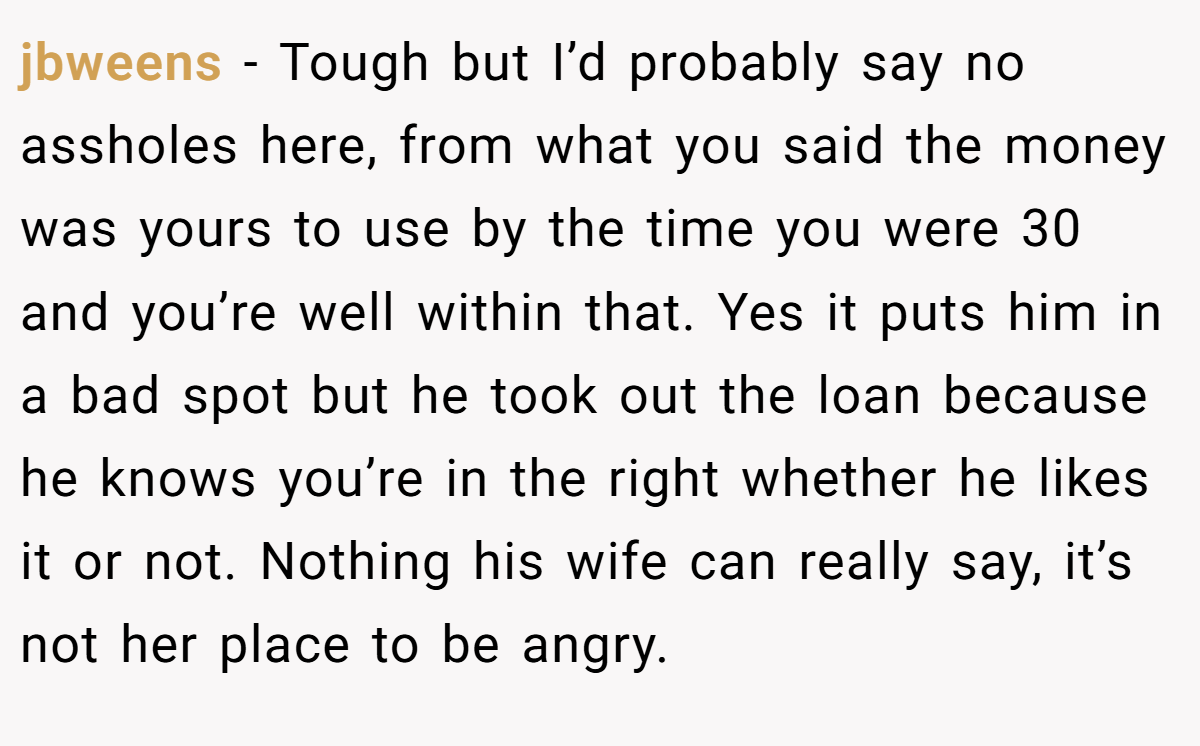 jbweens − Tough but I’d probably say no assholes here, from what you said the money was yours to use by the time you were 30 and you’re well within that. Yes it puts him in a bad spot but he took out the loan because he knows you’re in the right whether he likes it or not. Nothing his wife can really say, it’s not her place to be angry.