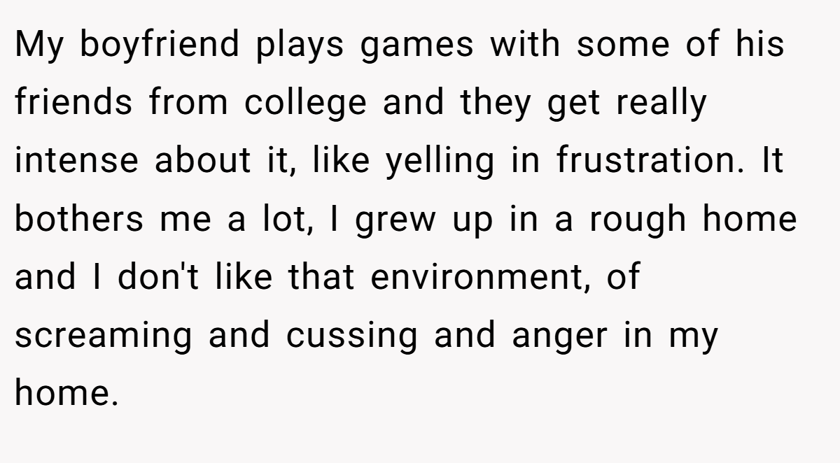 My boyfriend plays games with some of his friends from college and they get really intense about it, like yelling in frustration. It bothers me a lot, I grew up in a rough home and I don't like that environment, of screaming and cussing and anger in my home.