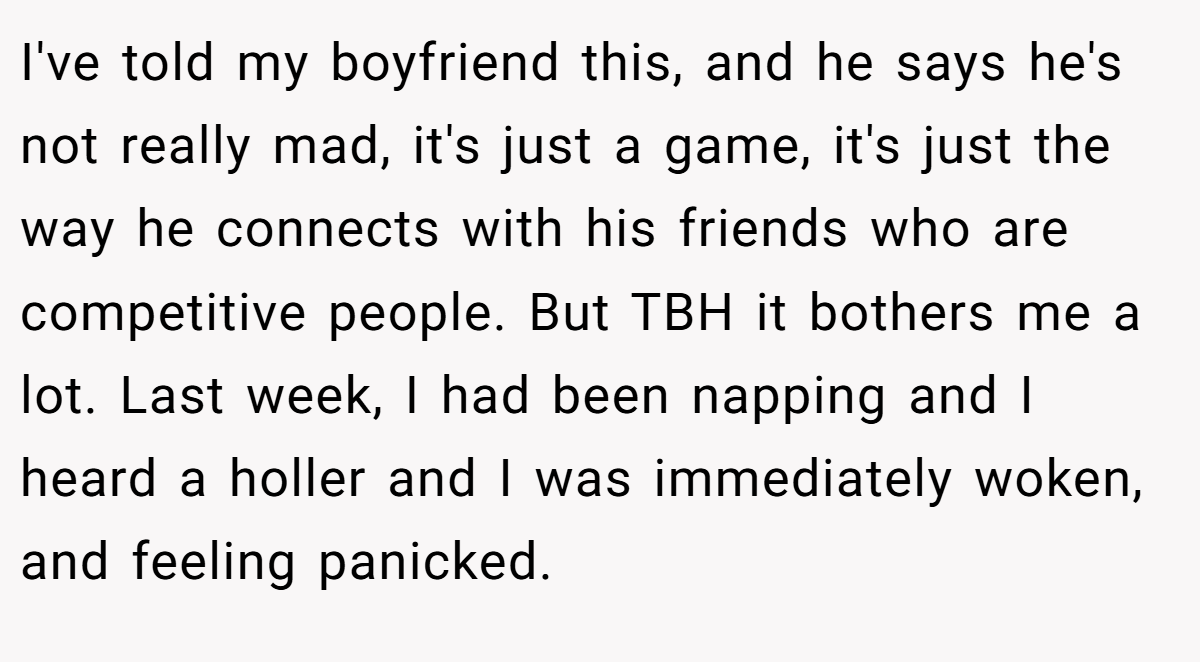 I've told my boyfriend this, and he says he's not really mad, it's just a game, it's just the way he connects with his friends who are competitive people. But TBH it bothers me a lot. Last week, I had been napping and I heard a holler and I was immediately woken, and feeling panicked.