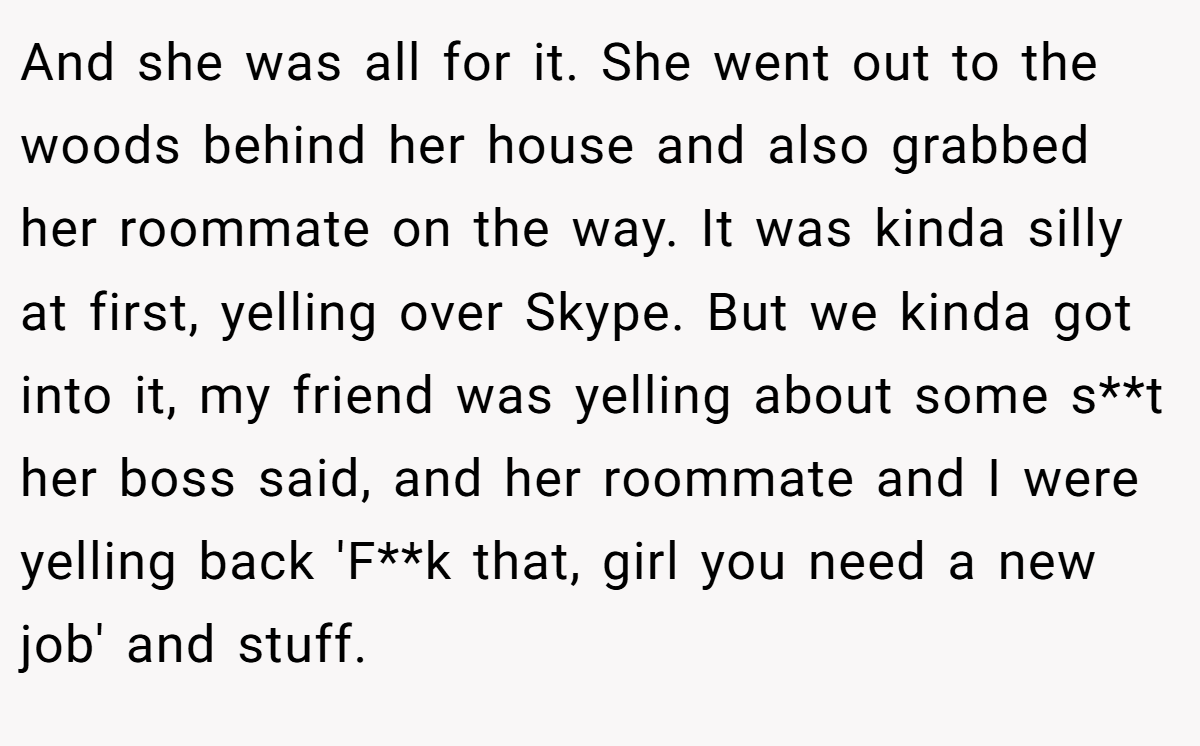 And she was all for it. She went out to the woods behind her house and also grabbed her roommate on the way. It was kinda silly at first, yelling over Skype. But we kinda got into it, my friend was yelling about some s**t her boss said, and her roommate and I were yelling back 'F**k that, girl you need a new job' and stuff.