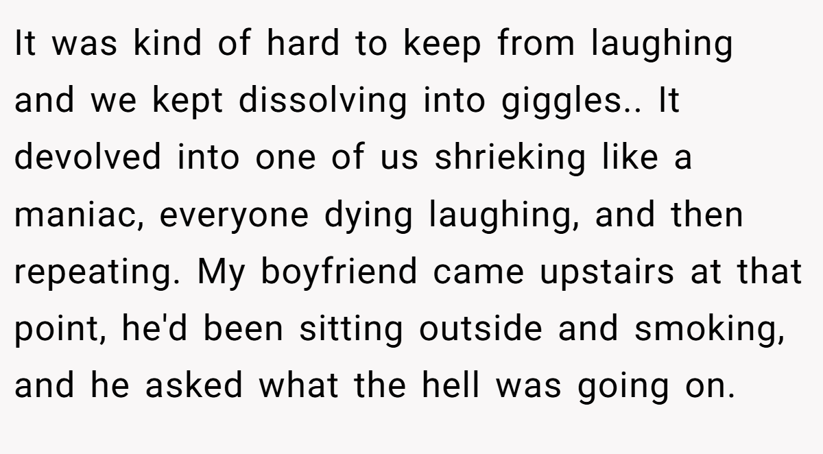 It was kind of hard to keep from laughing and we kept dissolving into giggles.. It devolved into one of us shrieking like a maniac, everyone dying laughing, and then repeating. My boyfriend came upstairs at that point, he'd been sitting outside and smoking, and he asked what the hell was going on.