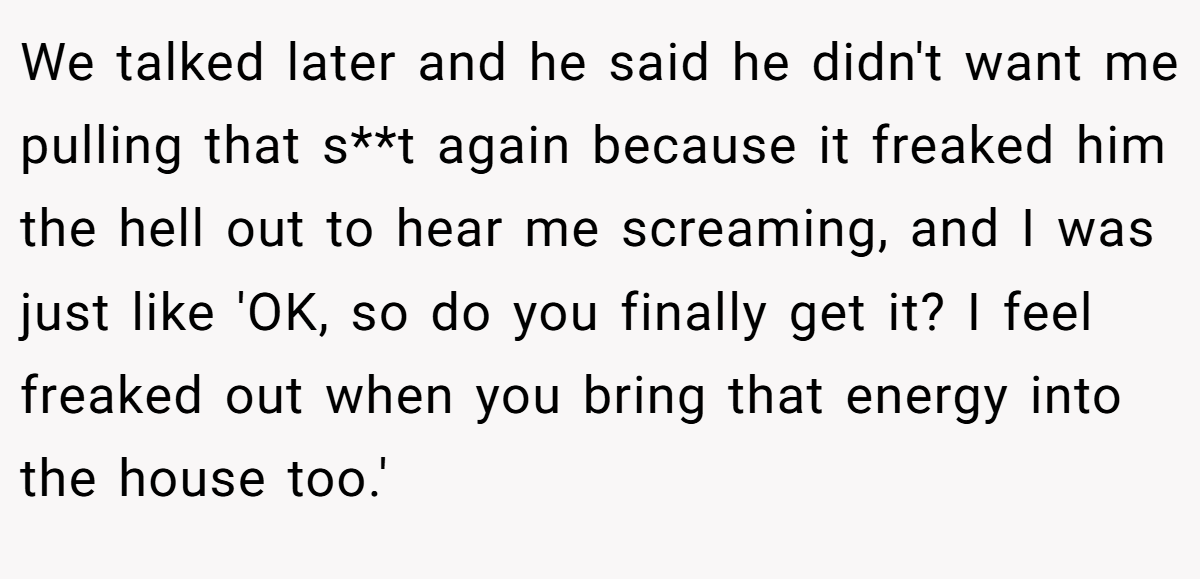 We talked later and he said he didn't want me pulling that s**t again because it freaked him the hell out to hear me screaming, and I was just like 'OK, so do you finally get it? I feel freaked out when you bring that energy into the house too.'