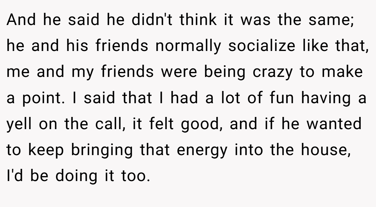 And he said he didn't think it was the same; he and his friends normally socialize like that, me and my friends were being crazy to make a point. I said that I had a lot of fun having a yell on the call, it felt good, and if he wanted to keep bringing that energy into the house, I'd be doing it too.