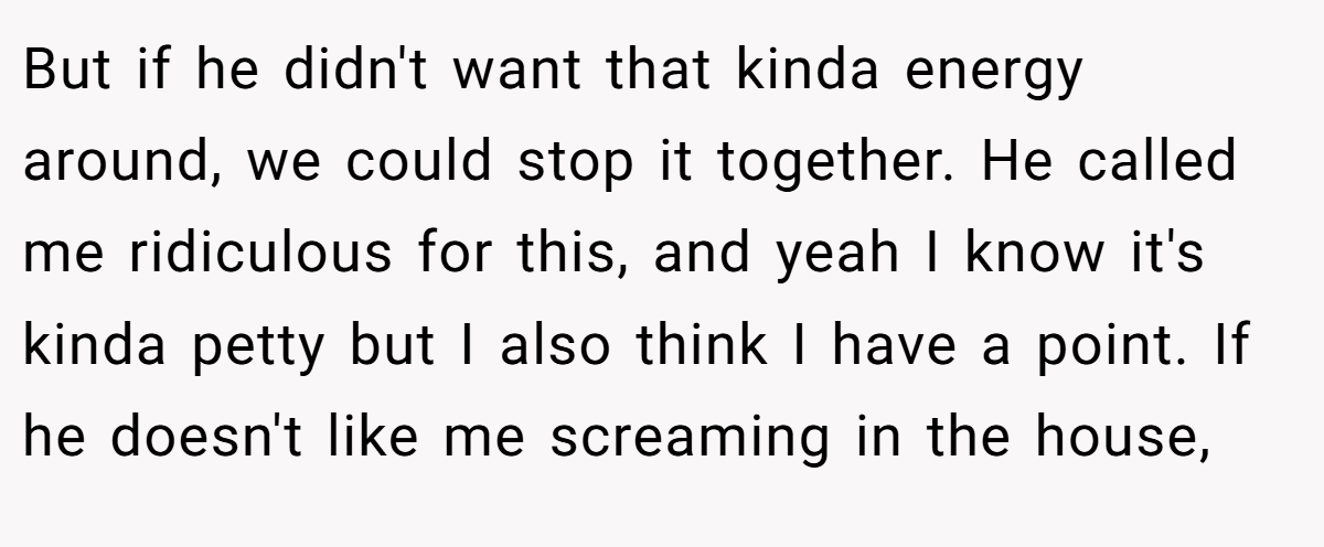 But if he didn't want that kinda energy around, we could stop it together. He called me ridiculous for this, and yeah I know it's kinda petty but I also think I have a point. If he doesn't like me screaming in the house,