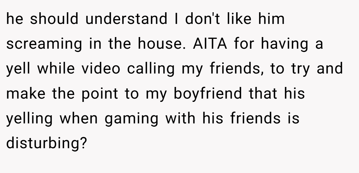 he should understand I don't like him screaming in the house. AITA for having a yell while video calling my friends, to try and make the point to my boyfriend that his yelling when gaming with his friends is disturbing?