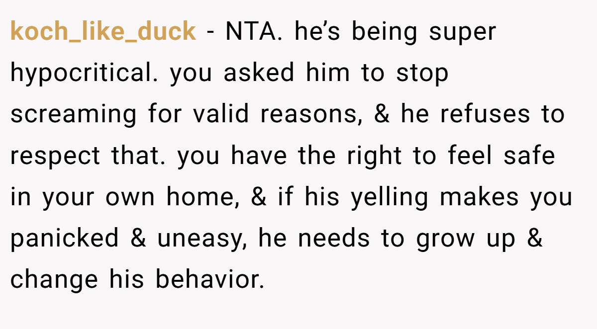 koch_like_duck − NTA. he’s being super hypocritical. you asked him to stop screaming for valid reasons, & he refuses to respect that. you have the right to feel safe in your own home, & if his yelling makes you panicked & uneasy, he needs to grow up & change his behavior.