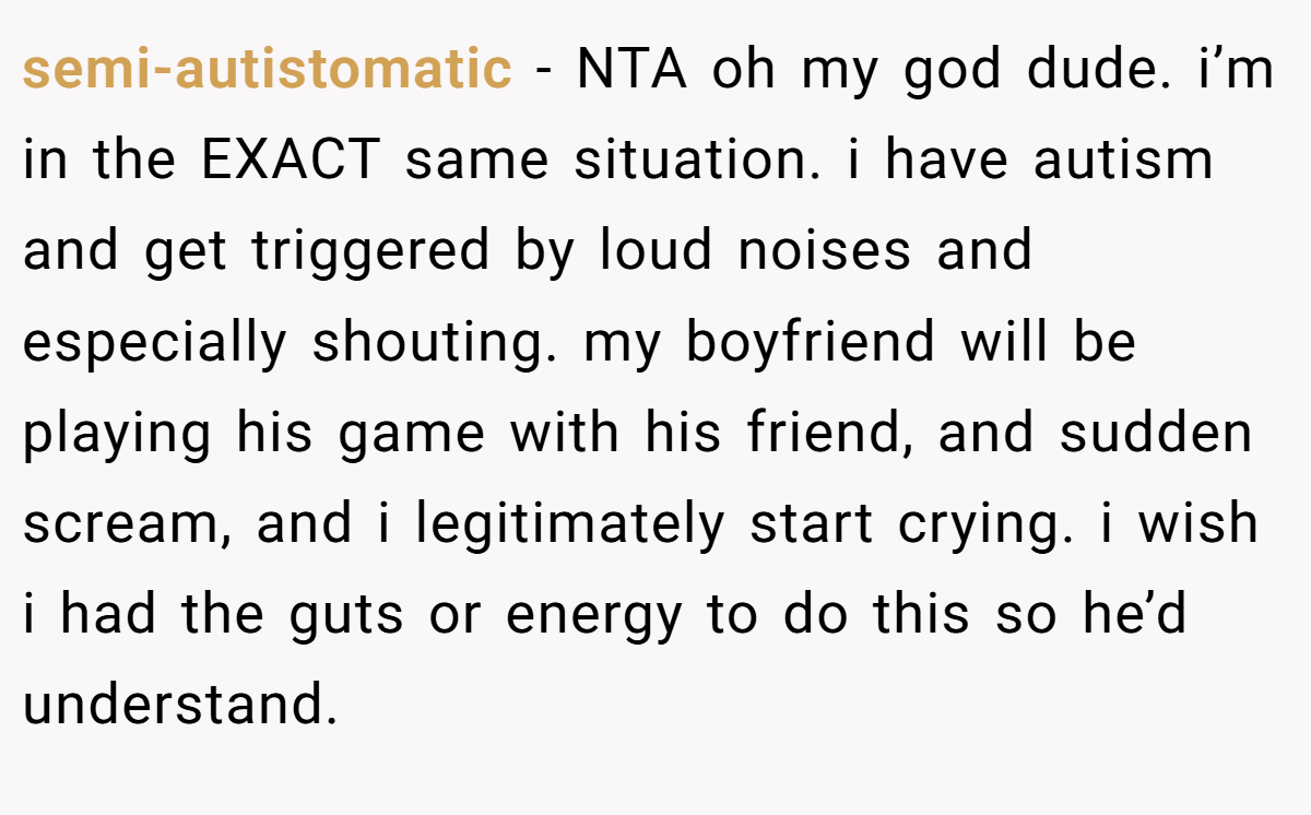 semi-autistomatic − NTA oh my god dude. i’m in the EXACT same situation. i have autism and get triggered by loud noises and especially shouting. my boyfriend will be playing his game with his friend, and sudden scream, and i legitimately start crying. i wish i had the guts or energy to do this so he’d understand.