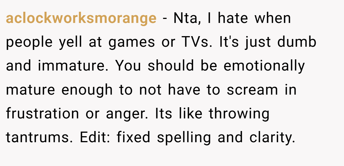 aclockworksmorange − Nta, I hate when people yell at games or TVs. It's just dumb and immature. You should be emotionally mature enough to not have to scream in frustration or anger. Its like throwing tantrums. Edit: fixed spelling and clarity.