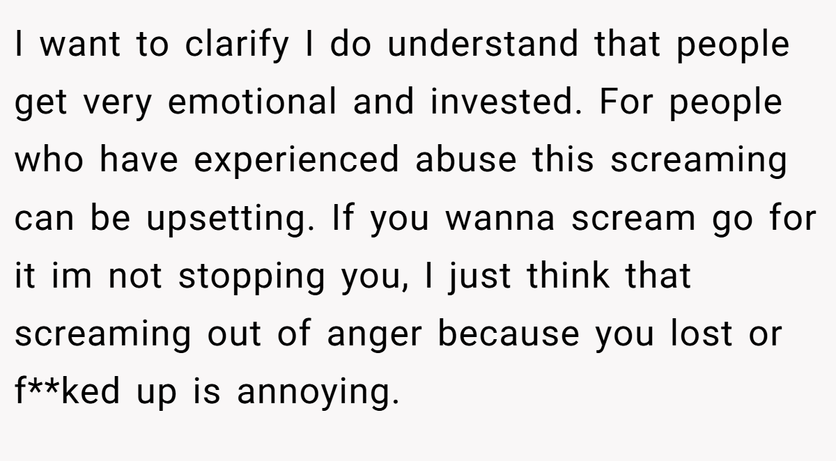I want to clarify I do understand that people get very emotional and invested. For people who have experienced abuse this screaming can be upsetting. If you wanna scream go for it im not stopping you, I just think that screaming out of anger because you lost or f**ked up is annoying.