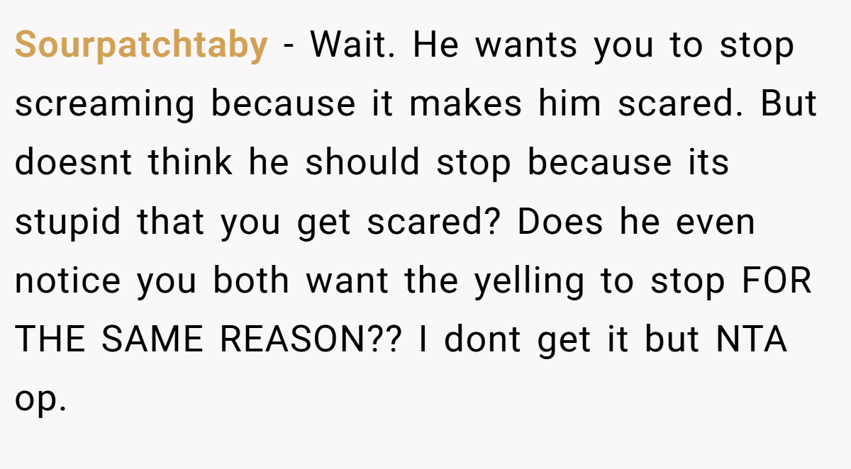 Sourpatchtaby − Wait. He wants you to stop screaming because it makes him scared. But doesnt think he should stop because its stupid that you get scared? Does he even notice you both want the yelling to stop FOR THE SAME REASON?? I dont get it but NTA op.