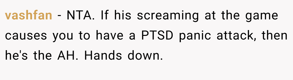 vashfan − NTA. If his screaming at the game causes you to have a PTSD panic attack, then he's the AH. Hands down.