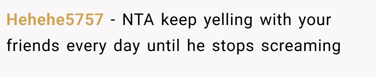 Hehehe5757 − NTA keep yelling with your friends every day until he stops screaming