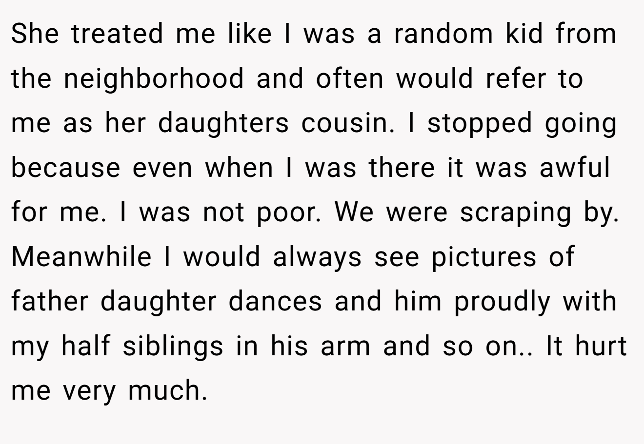 She treated me like I was a random kid from the neighborhood and often would refer to me as her daughters cousin. I stopped going because even when I was there it was awful for me. I was not poor. We were scraping by. Meanwhile I would always see pictures of father daughter dances and him proudly with my half siblings in his arm and so on.. It hurt me very much.