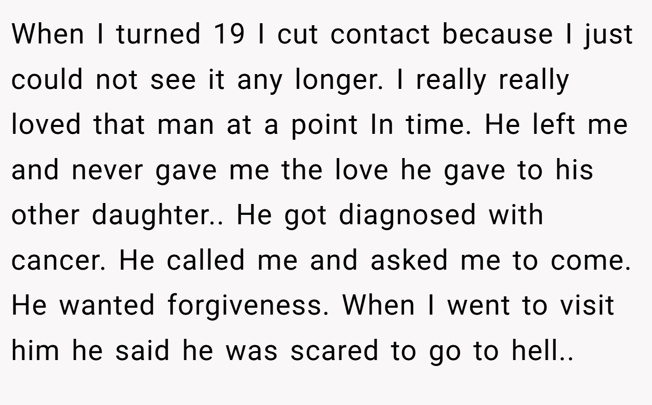 When I turned 19 I cut contact because I just could not see it any longer. I really really loved that man at a point In time. He left me and never gave me the love he gave to his other daughter.. He got diagnosed with cancer. He called me and asked me to come. He wanted forgiveness. When I went to visit him he said he was scared to go to hell..
