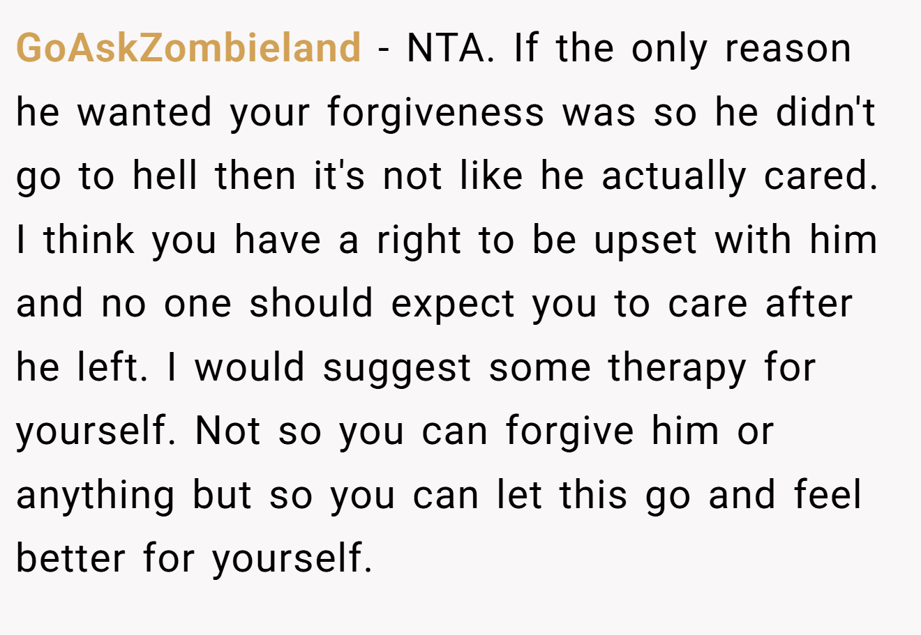 GoAskZombieland − NTA. If the only reason he wanted your forgiveness was so he didn't go to hell then it's not like he actually cared. I think you have a right to be upset with him and no one should expect you to care after he left. I would suggest some therapy for yourself. Not so you can forgive him or anything but so you can let this go and feel better for yourself.
