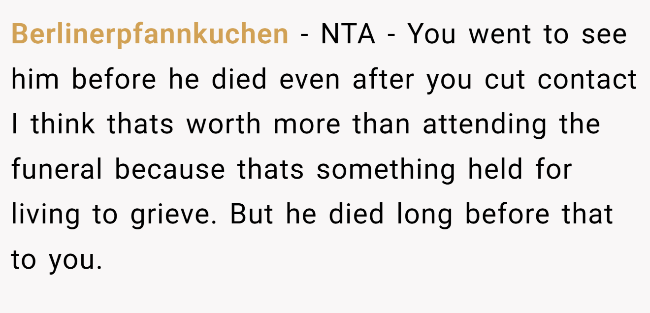 Berlinerpfannkuchen − NTA - You went to see him before he died even after you cut contact I think thats worth more than attending the funeral because thats something held for living to grieve. But he died long before that to you.