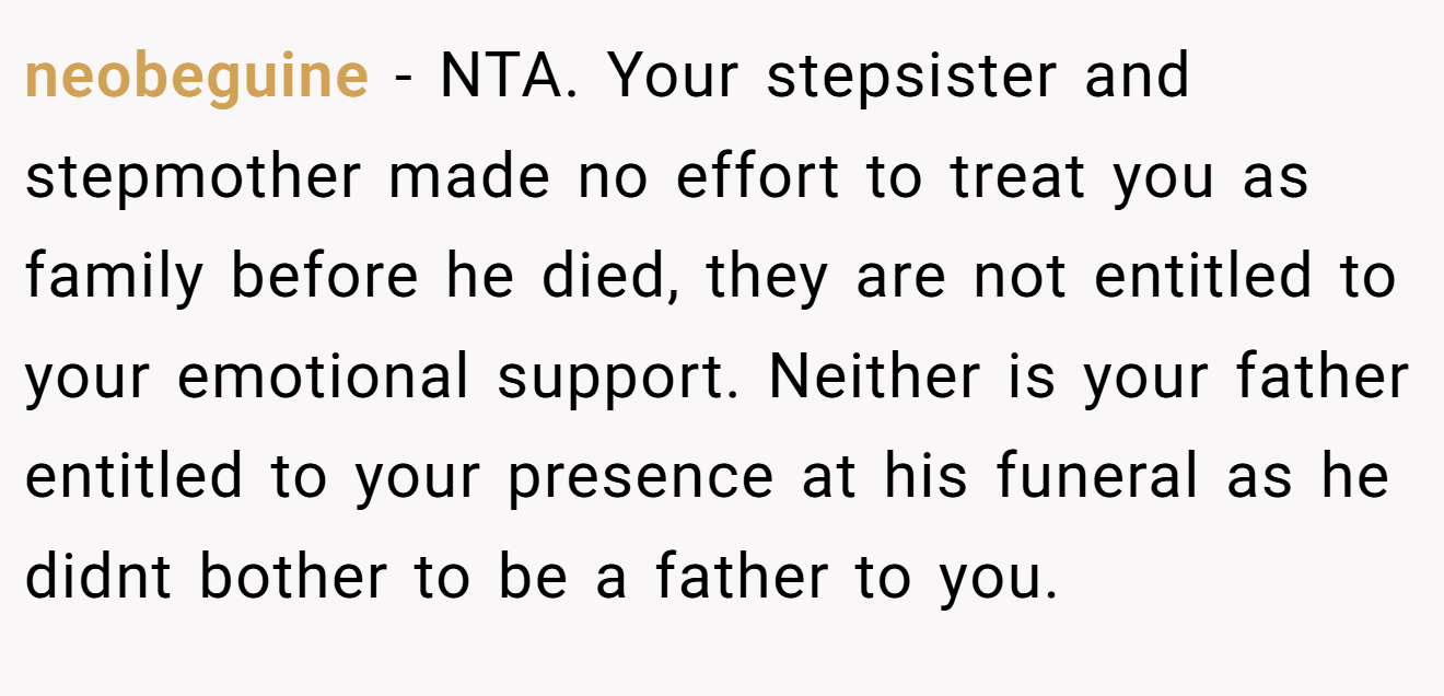 neobeguine − NTA. Your stepsister and stepmother made no effort to treat you as family before he died, they are not entitled to your emotional support. Neither is your father entitled to your presence at his funeral as he didnt bother to be a father to you.
