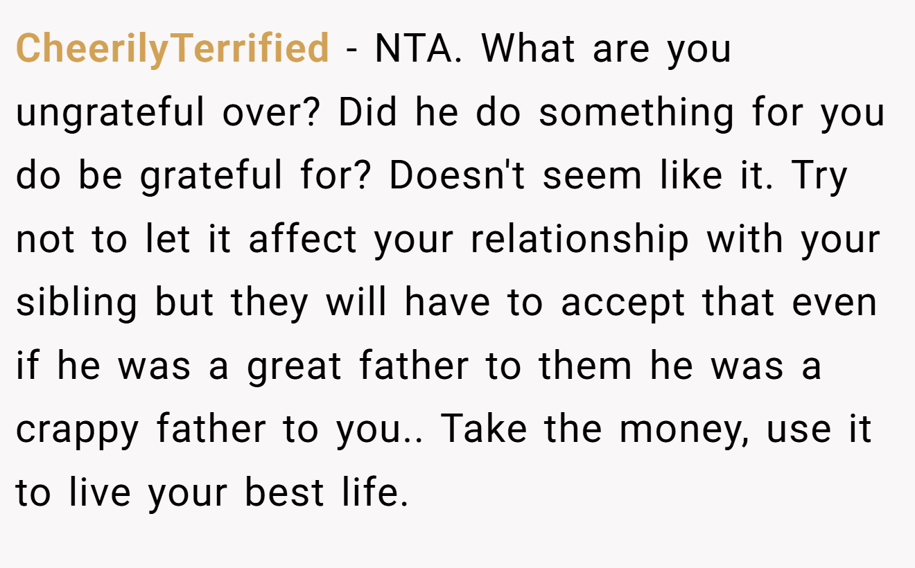 CheerilyTerrified − NTA. What are you ungrateful over? Did he do something for you do be grateful for? Doesn't seem like it. Try not to let it affect your relationship with your sibling but they will have to accept that even if he was a great father to them he was a crappy father to you.. Take the money, use it to live your best life.
