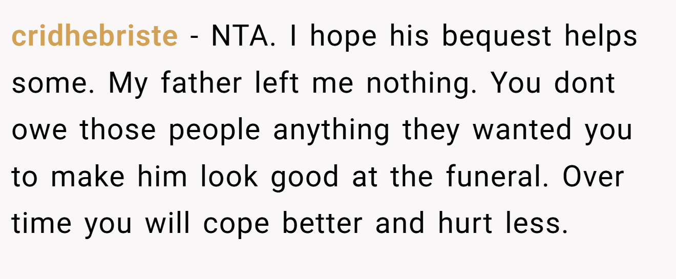 cridhebriste − NTA. I hope his bequest helps some. My father left me nothing. You dont owe those people anything they wanted you to make him look good at the funeral. Over time you will cope better and hurt less.