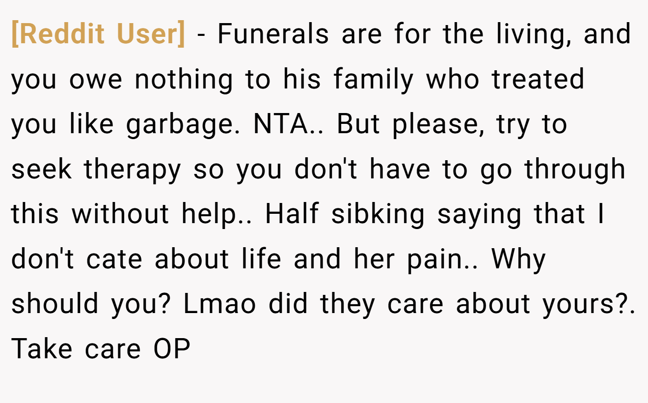 [Reddit User] − Funerals are for the living, and you owe nothing to his family who treated you like garbage. NTA.. But please, try to seek therapy so you don't have to go through this without help.. Half sibking saying that I don't cate about life and her pain.. Why should you? Lmao did they care about yours?. Take care OP