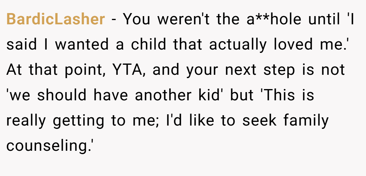 BardicLasher − You weren't the a**hole until 'I said I wanted a child that actually loved me.' At that point, YTA, and your next step is not 'we should have another kid' but 'This is really getting to me; I'd like to seek family counseling.'