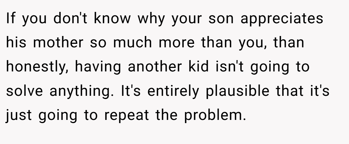 If you don't know why your son appreciates his mother so much more than you, than honestly, having another kid isn't going to solve anything. It's entirely plausible that it's just going to repeat the problem.