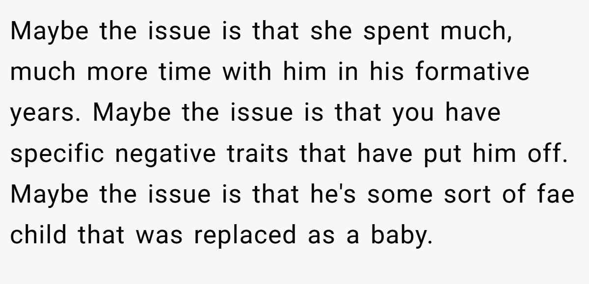 Maybe the issue is that she spent much, much more time with him in his formative years. Maybe the issue is that you have specific negative traits that have put him off. Maybe the issue is that he's some sort of fae child that was replaced as a baby.