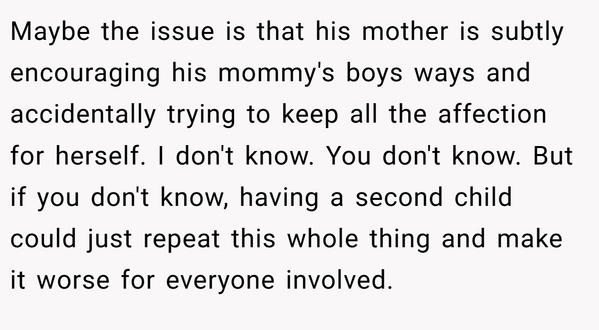 Maybe the issue is that his mother is subtly encouraging his mommy's boys ways and accidentally trying to keep all the affection for herself. I don't know. You don't know. But if you don't know, having a second child could just repeat this whole thing and make it worse for everyone involved.