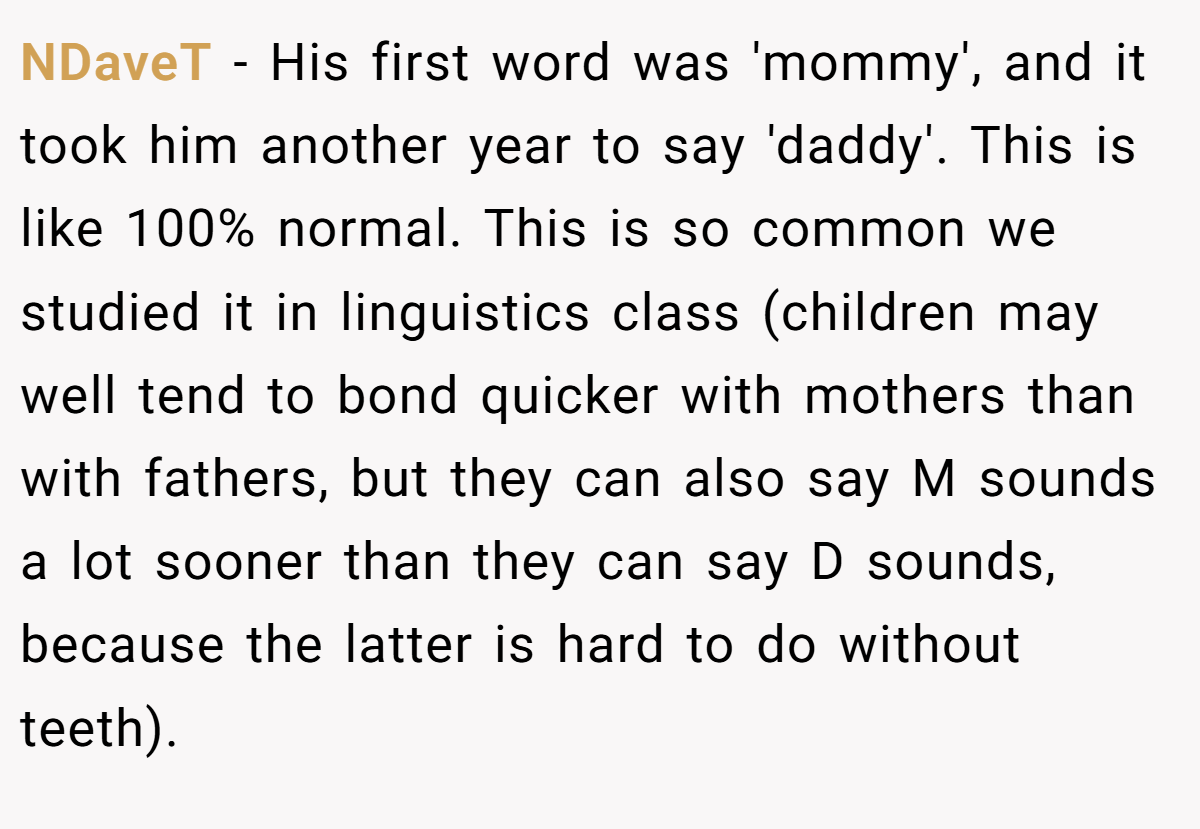 NDaveT − His first word was 'mommy', and it took him another year to say 'daddy'. This is like 100% normal. This is so common we studied it in linguistics class (children may well tend to bond quicker with mothers than with fathers, but they can also say M sounds a lot sooner than they can say D sounds, because the latter is hard to do without teeth).