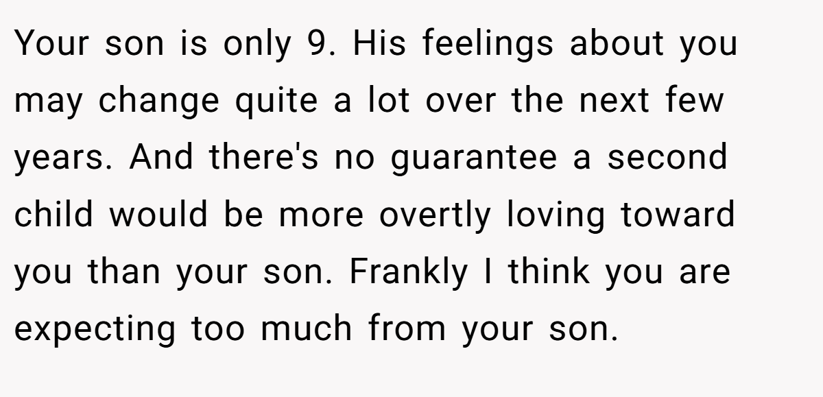 Your son is only 9. His feelings about you may change quite a lot over the next few years. And there's no guarantee a second child would be more overtly loving toward you than your son. Frankly I think you are expecting too much from your son.