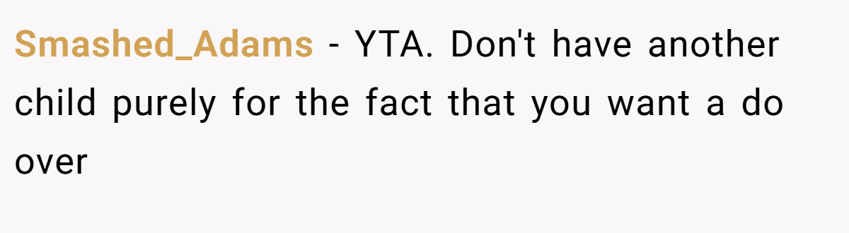 Smashed_Adams − YTA. Don't have another child purely for the fact that you want a do over