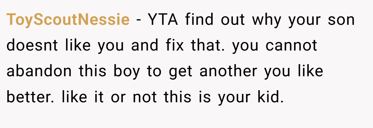 ToyScoutNessie − YTA find out why your son doesnt like you and fix that. you cannot abandon this boy to get another you like better. like it or not this is your kid.