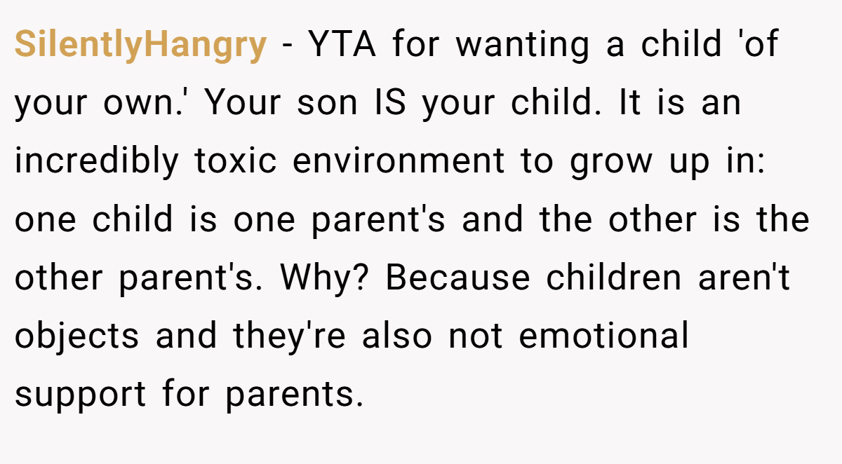SilentlyHangry − YTA for wanting a child 'of your own.' Your son IS your child. It is an incredibly toxic environment to grow up in: one child is one parent's and the other is the other parent's. Why? Because children aren't objects and they're also not emotional support for parents.