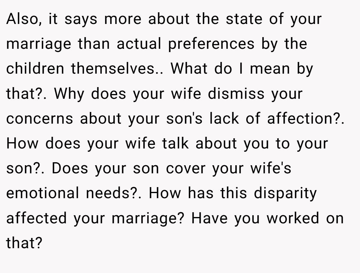 Also, it says more about the state of your marriage than actual preferences by the children themselves.. What do I mean by that?. Why does your wife dismiss your concerns about your son's lack of affection?. How does your wife talk about you to your son?. Does your son cover your wife's emotional needs?. How has this disparity affected your marriage? Have you worked on that?